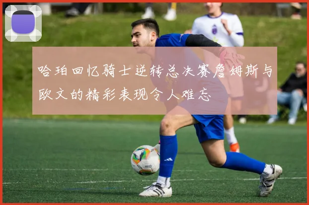 哈珀回忆骑士逆转总决赛詹姆斯与欧文的精彩表现令人难忘