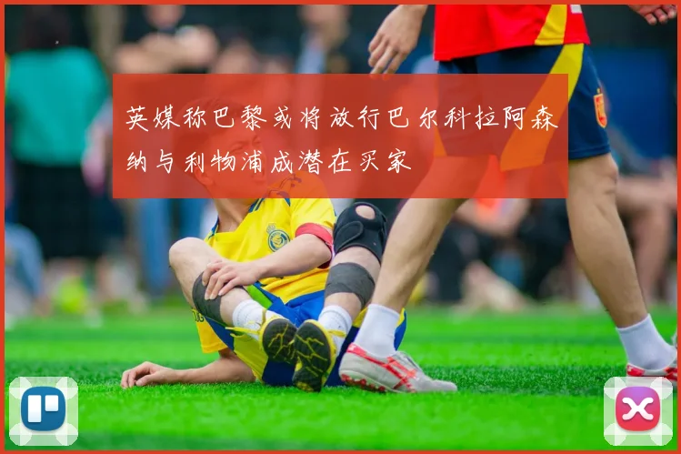 英媒称巴黎或将放行巴尔科拉阿森纳与利物浦成潜在买家