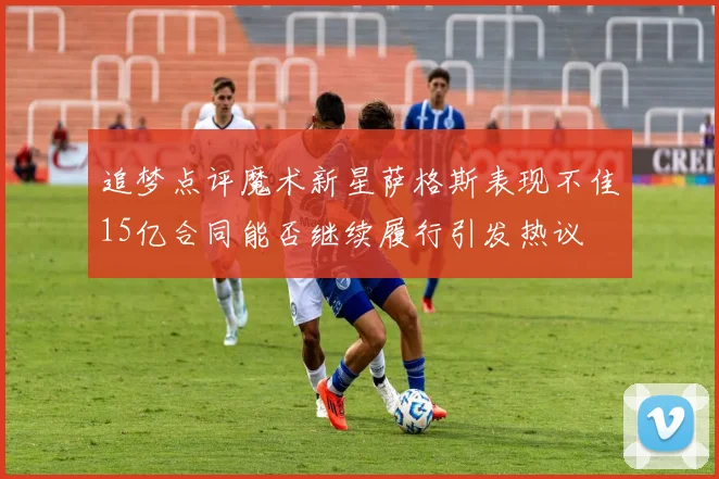 追梦点评魔术新星萨格斯表现不佳15亿合同能否继续履行引发热议
