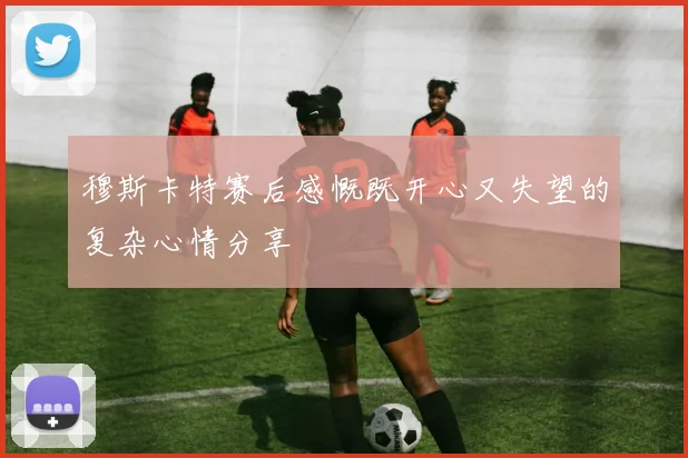 穆斯卡特赛后感慨既开心又失望的复杂心情分享