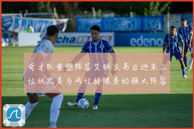 奇才队重塑阵容艾顿交易后迎来三位状元秀与两位榜眼秀的强大阵容
