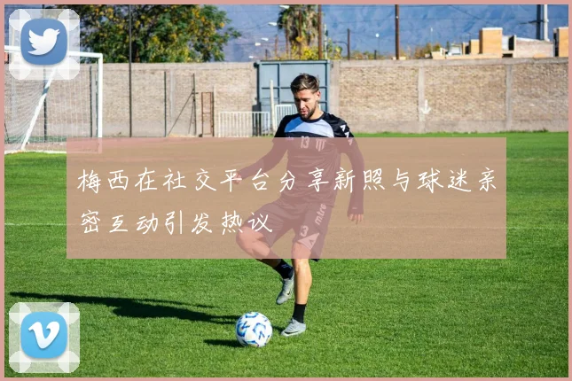 梅西在社交平台分享新照与球迷亲密互动引发热议