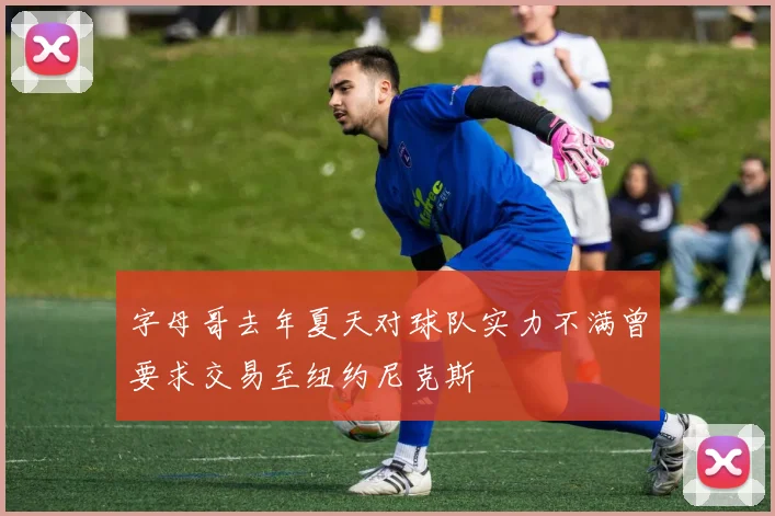 字母哥去年夏天对球队实力不满曾要求交易至纽约尼克斯