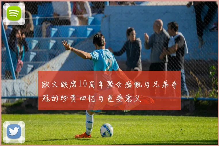 欧文缺席10周年聚会感慨与兄弟夺冠的珍贵回忆与重要意义