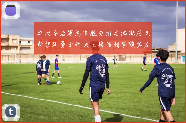 单次季后赛总净胜分排名揭晓尼克斯领跑勇士两次上榜马刺紧随其后