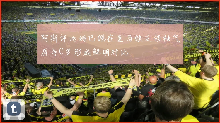 阿斯评论姆巴佩在皇马缺乏领袖气质与C罗形成鲜明对比