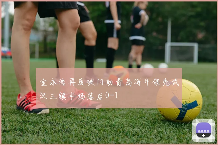 金永浩再度破门助青岛海牛领先武汉三镇半场落后0-1