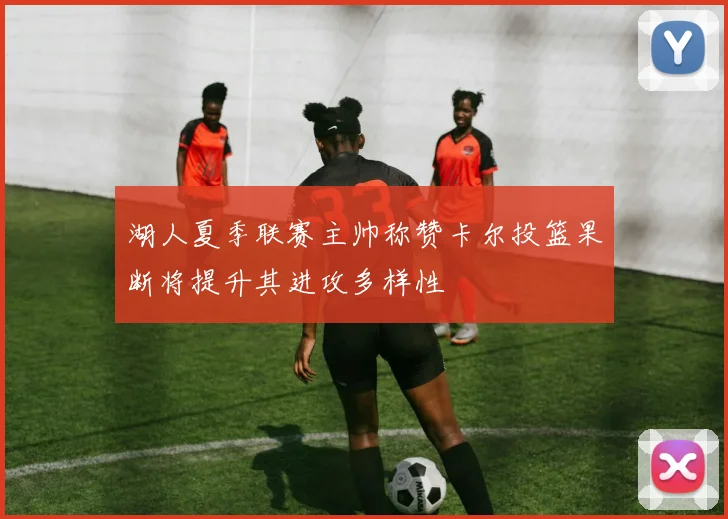 湖人夏季联赛主帅称赞卡尔投篮果断将提升其进攻多样性