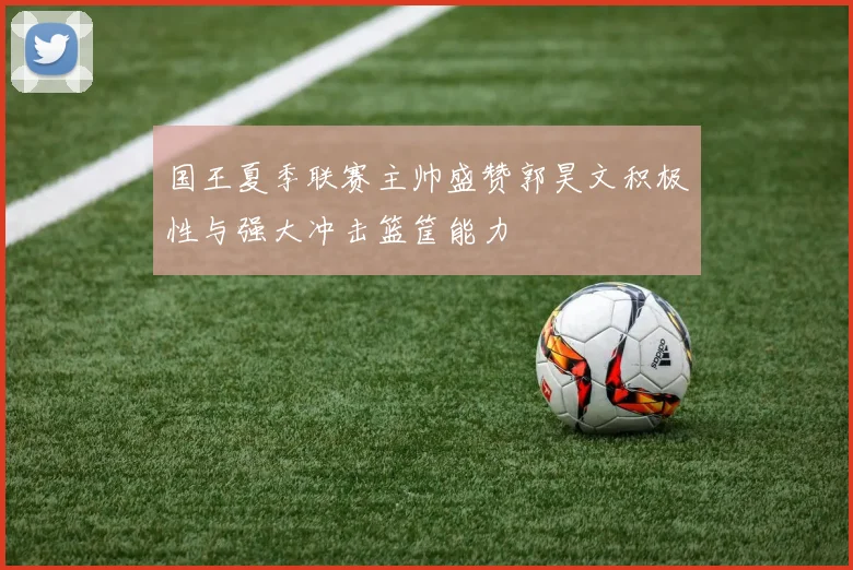 国王夏季联赛主帅盛赞郭昊文积极性与强大冲击篮筐能力