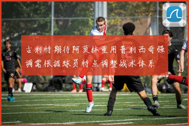 古利特期待阿莫林重用普利西奇强调需根据球员特点调整战术体系