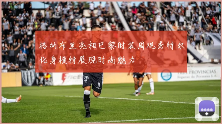 格纳布里亮相巴黎时装周观秀特尔化身模特展现时尚魅力