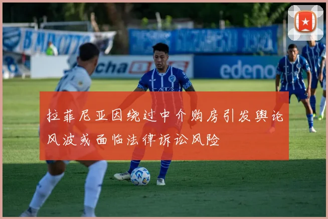 拉菲尼亚因绕过中介购房引发舆论风波或面临法律诉讼风险