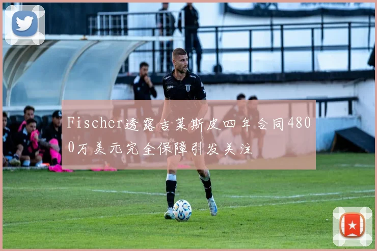 Fischer透露吉莱斯皮四年合同4800万美元完全保障引发关注