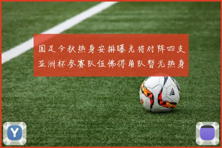 国足今秋热身安排曝光将对阵四支亚洲杯参赛队伍佛得角队暂无热身计划