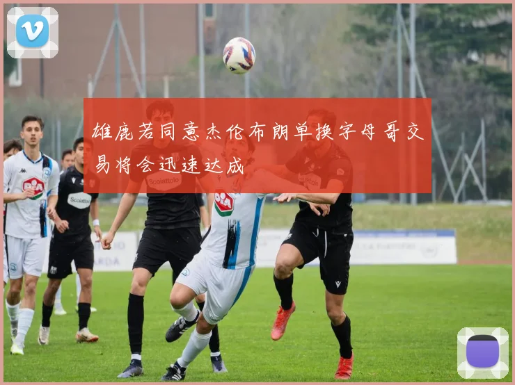 雄鹿若同意杰伦布朗单换字母哥交易将会迅速达成