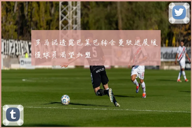 罗马诺透露巴莱巴转会曼联进展缓慢球员渴望加盟