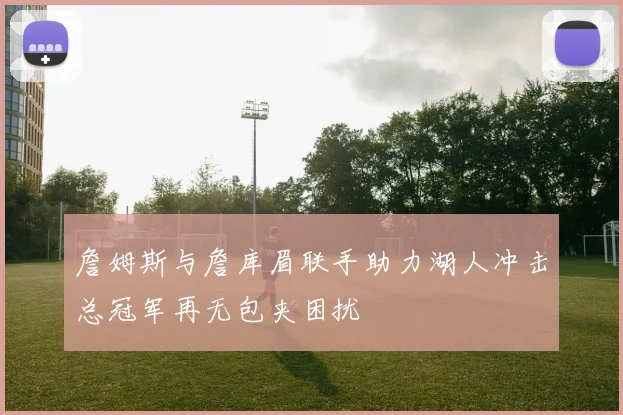 詹姆斯与詹库眉联手助力湖人冲击总冠军再无包夹困扰