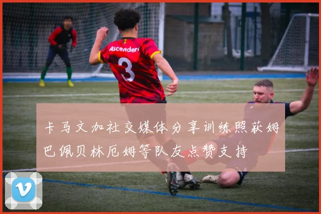 卡马文加社交媒体分享训练照获姆巴佩贝林厄姆等队友点赞支持