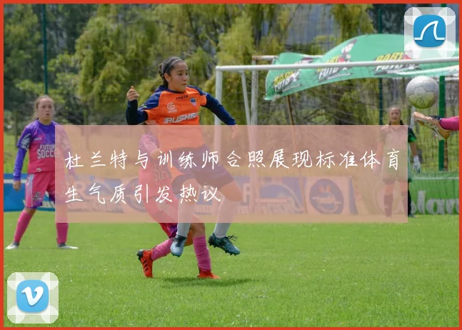 杜兰特与训练师合照展现标准体育生气质引发热议