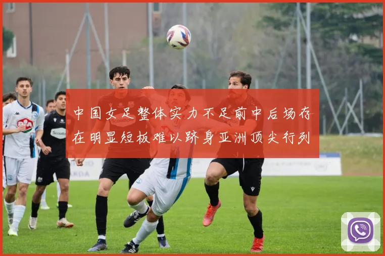 中国女足整体实力不足前中后场存在明显短板难以跻身亚洲顶尖行列