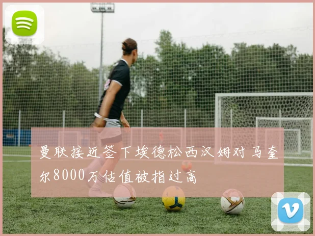 曼联接近签下埃德松西汉姆对马奎尔8000万估值被指过高