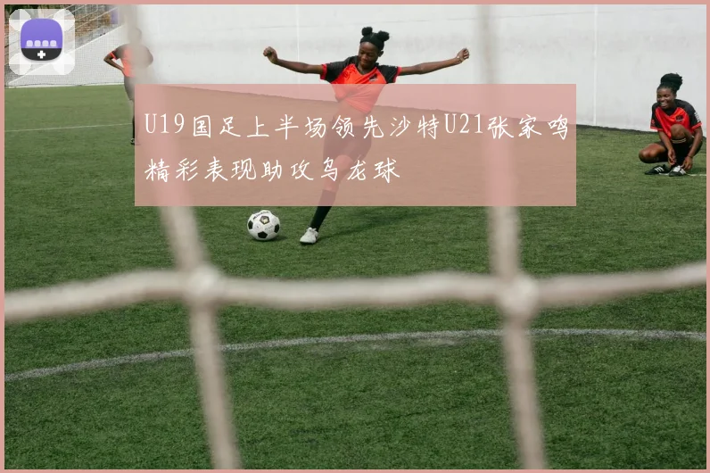 U19国足上半场领先沙特U21张家鸣精彩表现助攻乌龙球