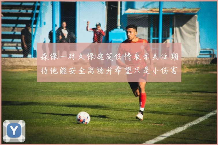 森保一对久保建英伤情表示关注期待他能安全离场并希望只是小伤害