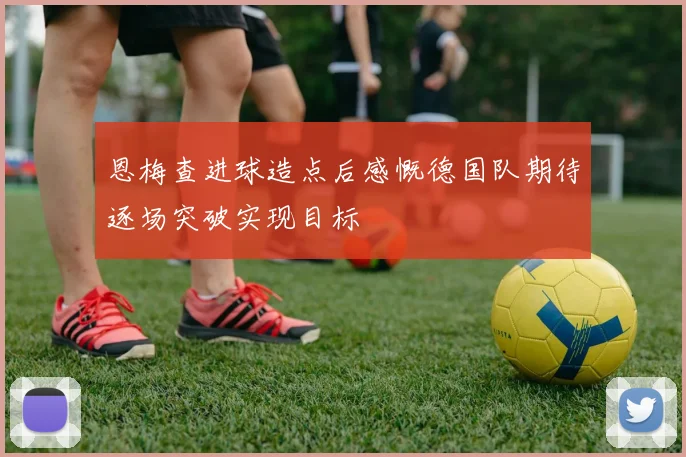 恩梅查进球造点后感慨德国队期待逐场突破实现目标