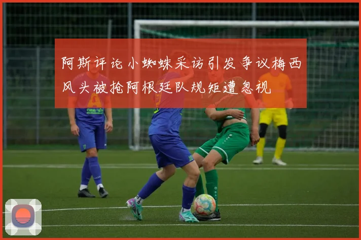 阿斯评论小蜘蛛采访引发争议梅西风头被抢阿根廷队规矩遭忽视